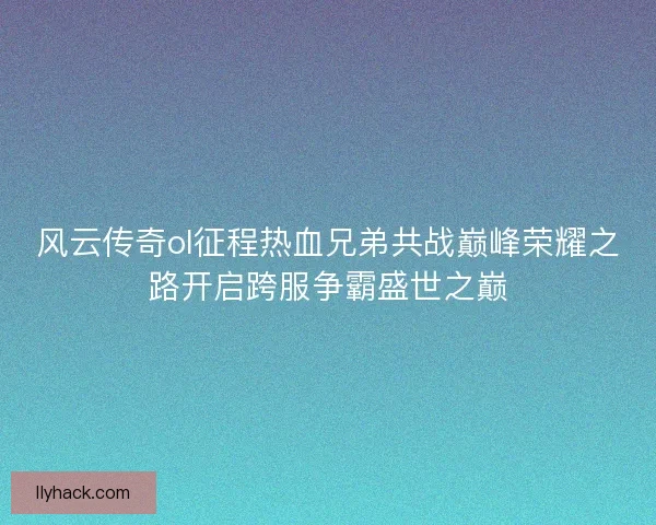 风云传奇ol征程热血兄弟共战巅峰荣耀之路开启跨服争霸盛世之巅