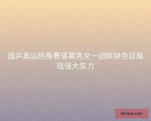 国乒奥运热身赛落幕男女一团联袂夺冠展现强大实力 国乒奥运热身赛落幕男女一团联袂夺冠展现强大实力