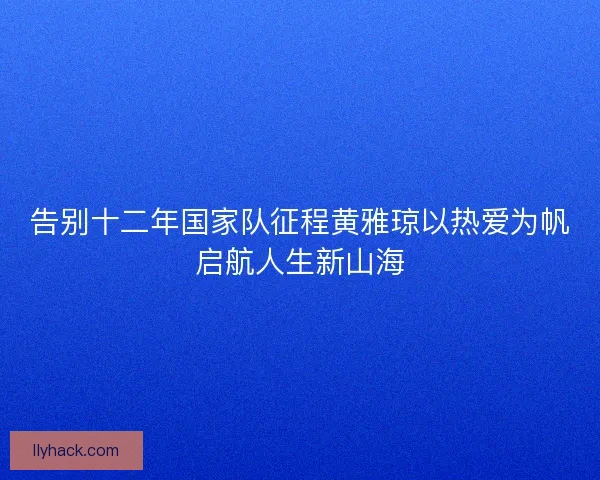 告别十二年国家队征程黄雅琼以热爱为帆启航人生新山海