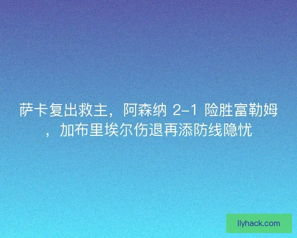 萨卡复出救主，阿森纳 2-1 险胜富勒姆，加布里埃尔伤退再添防线隐忧