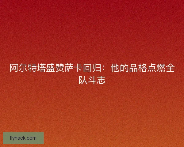 阿尔特塔盛赞萨卡回归：他的品格点燃全队斗志