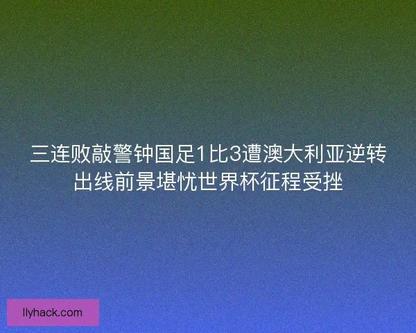 三连败敲警钟国足1比3遭澳大利亚逆转出线前景堪忧世界杯征程受挫