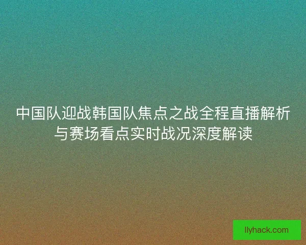 中国队迎战韩国队焦点之战全程直播解析与赛场看点实时战况深度解读