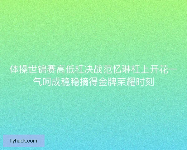 体操世锦赛高低杠决战范忆琳杠上开花一气呵成稳稳摘得金牌荣耀时刻
