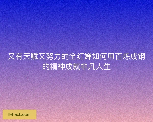 又有天赋又努力的全红婵如何用百炼成钢的精神成就非凡人生