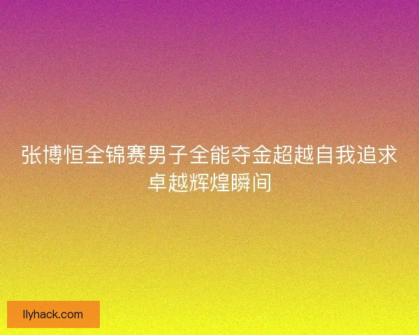 张博恒全锦赛男子全能夺金超越自我追求卓越辉煌瞬间