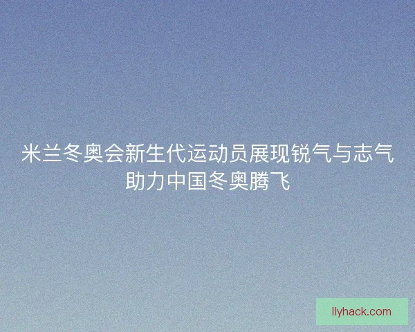 米兰冬奥会新生代运动员展现锐气与志气助力中国冬奥腾飞