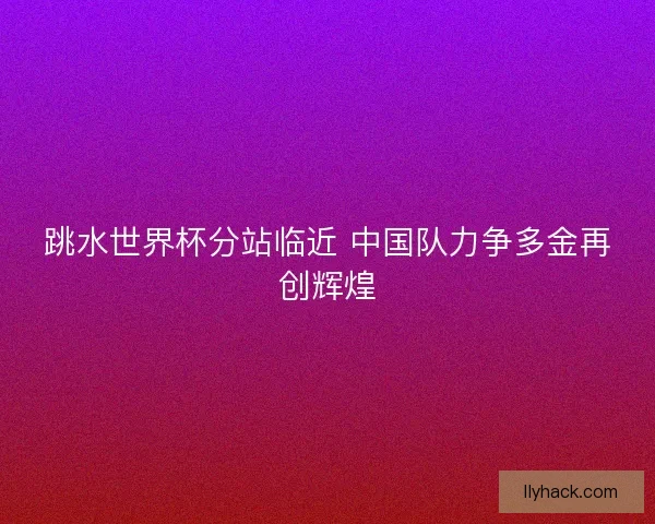 跳水世界杯分站临近 中国队力争多金再创辉煌 跳水世界杯分站临近 中国队力争多金再创辉煌