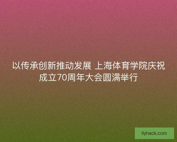 以传承创新推动发展 上海体育学院庆祝成立70周年大会圆满举行