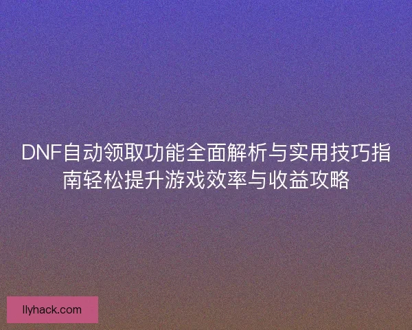 DNF自动领取功能全面解析与实用技巧指南轻松提升游戏效率与收益攻略
