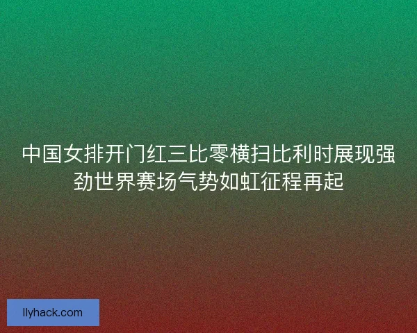 中国女排开门红三比零横扫比利时展现强劲世界赛场气势如虹征程再起 中国女排开门红三比零横扫比利时展现强劲世界赛场气势如虹征程再起