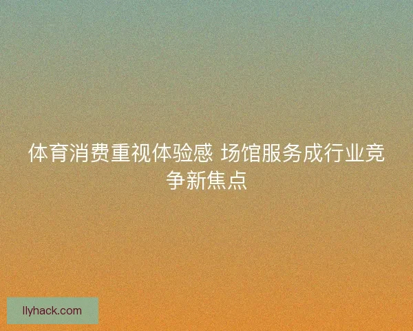 体育消费重视体验感 场馆服务成行业竞争新焦点