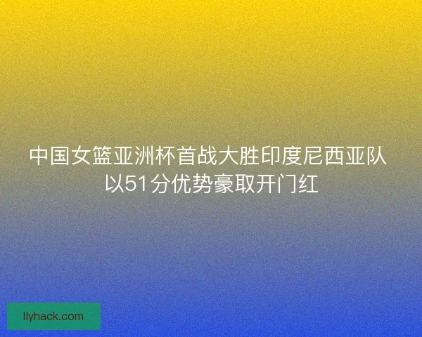 中国女篮亚洲杯首战大胜印度尼西亚队 以51分优势豪取开门红