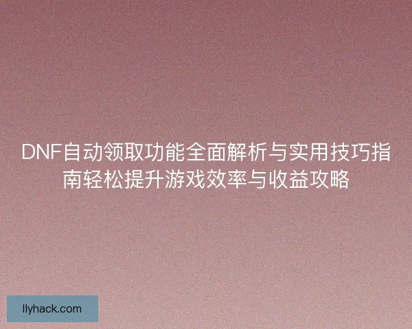 DNF自动领取功能全面解析与实用技巧指南轻松提升游戏效率与收益攻略