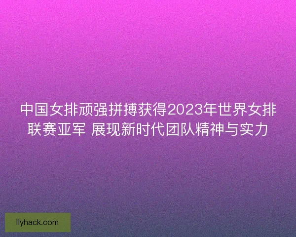 中国女排顽强拼搏获得2023年世界女排联赛亚军 展现新时代团队精神与实力