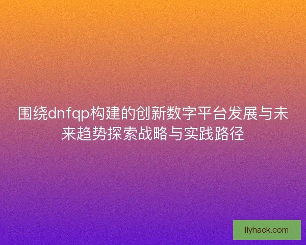 围绕dnfqp构建的创新数字平台发展与未来趋势探索战略与实践路径