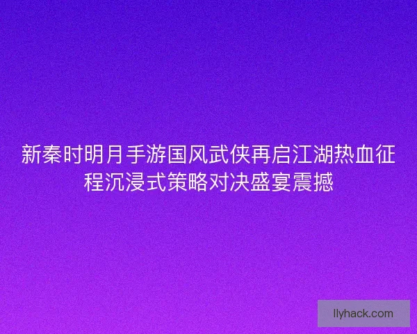 新秦时明月手游国风武侠再启江湖热血征程沉浸式策略对决盛宴震撼