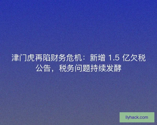 津门虎再陷财务危机：新增 1.5 亿欠税公告，税务问题持续发酵