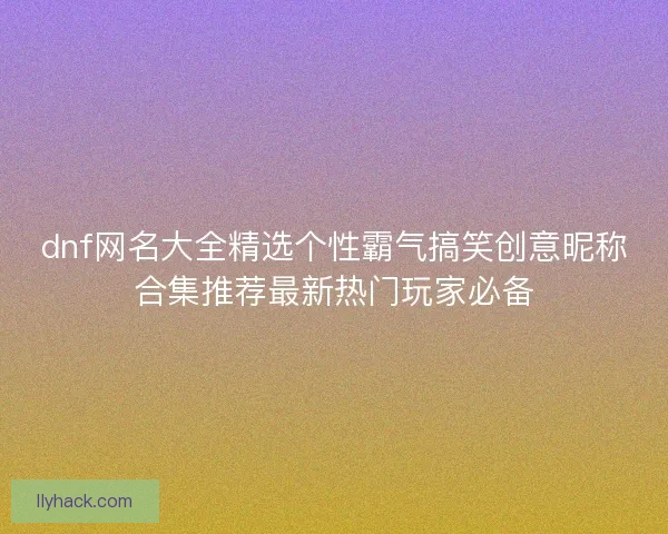 dnf网名大全精选个性霸气搞笑创意昵称合集推荐最新热门玩家必备 dnf网名大全精选个性霸气搞笑创意昵称合集推荐最新热门玩家必备