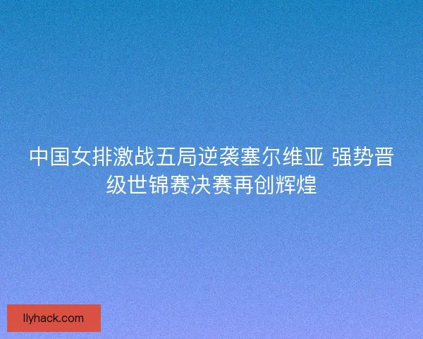 中国女排激战五局逆袭塞尔维亚 强势晋级世锦赛决赛再创辉煌