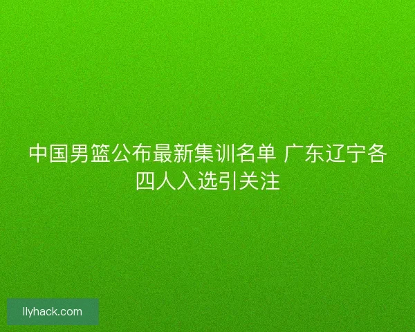 中国男篮公布最新集训名单 广东辽宁各四人入选引关注 中国男篮公布最新集训名单 广东辽宁各四人入选引关注