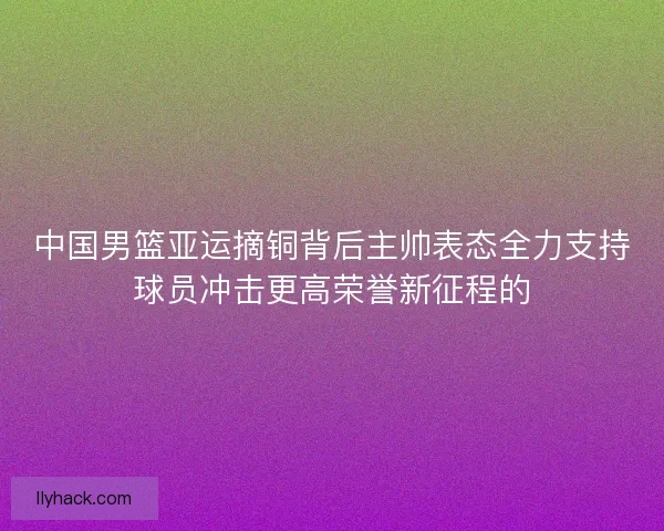 中国男篮亚运摘铜背后主帅表态全力支持球员冲击更高荣誉新征程的 中国男篮亚运摘铜背后主帅表态全力支持球员冲击更高荣誉新征程的